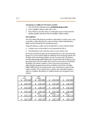 Page 2718-14 Vo ice Mail  I ndex Tabl e
Changi ng to a Di fferent VM Index  N umber
1. Press the SELECT  flexible button ( FLASH 68, Butto n #20 ).
2 . Ent er  a  Mai lbox  Ta bl e nu mber  ( 00 1–255).
3. Press HOLD to save the entry. A confirmation  tone is  heard  and the 
display updates  and shows  the new Mailbox Table  number.
Des crip ti on
The Voice  Mail Index feature provides an Attendant or station user a  way 
to  transfer a caller  directly into a  voice mail box. Station identification 
digits...