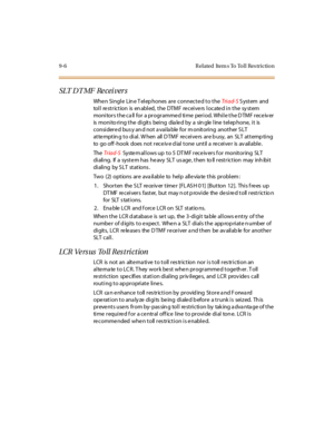 Page 2779-6 R elated  Item s To Toll Res triction
SLT D T MF  Re cei ver s
Whe n Si ngl e  Lin e T el ep hones  ar e  c onnec t e d t o t he Tri ad- S System  and 
toll restriction  is enabled, the  DTMF receivers located in the system 
monitors the call for a programmed time period. While the DTMF receiver 
is monitoring the digits  being  dialed by a  single line telephone, it  is 
considere d bus y an d not a vaila ble  for m onitoring  another S LT 
at te mpt in g t o di al . W hen  all  D TMF  re cei ve rs...