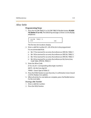 Page 280To ll  R e s t r ic t i o n 9 - 9
All ow  Ta b le
Pro g ram mi ng  S te ps
1. Pr es s t he  ALLOW  TABLE  A or  ALLOW  TABLE  B f le xib le  but ton  (F L ASH 
70, Button  #1 or  #3).  The following mess age is  shown  on the disp lay  
te le pho ne :
The  fi rs t two  bi n l o c ati o ns di spl ay.
2. Enter a  valid  bin numb er (01–2 0)  of t he  bi n t o be  pr ogr amme d.
It is re comme nded  th at:
†B in 17  b e r es er ve d f o r an e ntr y th at re fe re nc es SP EC IA L TA B LE 1
†B in 18  b e r...