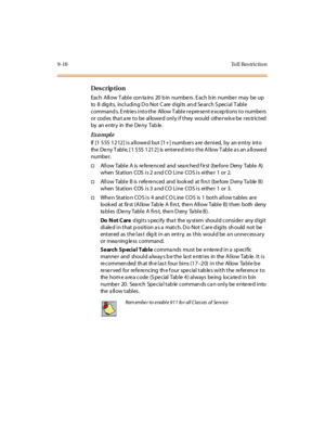 Page 2819-10 To l l  Res trictio n
Des crip ti on
Each Allow T able con ta ins  20 b in numbe rs . E ach b in numbe r may be up 
to  8  digits,  including Do Not Care digits and Search Special Table 
commands. Entries into the Allow Table represent exceptions to numbers 
or  cod es  tha t a re to be allowed only if they  would  otherwis e be res tricted  
by an entry in the Deny Table.
Ex a m pl e
If [1 555 1212] is allowed but [1+] numbers are denied,  by  an entry  into 
the Deny Table, [1 555 1212] is entered...