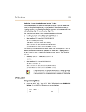 Page 282To ll  R e s t r ic t i o n 9 - 1 1
Rule s f or  E nt ri es  t h at  R efe rence  Spe ci a l T a bl es
For  e ntr ie s  re fer e nc ing  the  fi r st  t hre e  spe c ia l t ab le s a  sp ec i fic   are a  c ode 
must  b e i de nti fi ed  (one  for  ea ch t abl e  nee de d). T he n mak e no te  as  t o 
how t he numb er s ar e d ial e d when d ial i ng numbe rs  to t hi s ar ea  c ode (e .g. , 
with a  l ead ing  di git [1] or n o le adi ng  digi t [1] ).
The entry into the  Allow Table would  be  entered...