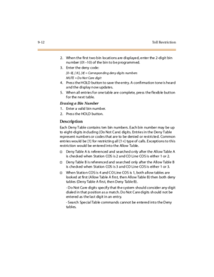 Page 2839-12 To l l  Res trictio n
2. When the  first two bin  locations are displayed, enter  the 2-digit  bin 
nu mber ( 01–10) of  the bin to be programmed.
3. Enter the  deny code:
[0–9] ,  [6], [#] = Corr esponding deny dig its numb ers
MUTE = Do No t Care digi t
4. Press the HOLD button to save the entry. A confirmation tone is heard 
a nd t he  di spl ay n ow upda te s.
5. When all  entries for  one table are  complete,  press the flexible button 
for  the next table.
Er a si n g a Bin  Nu m be r
1. Enter...