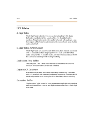 Page 29110-4LC R Tab l e s
LCR Tables
3- Di git Table
The 3-Digit  Table is divided into two sections: Leading 1 (1 is  dialed 
before the number) and Non-Leading 1 (no 1 is dialed before the 
number). This gives the  system the  ability to handle call routing in areas 
tha t re qui re  a 1 bef ore  a long  di st ance numbe r as wel l as in ar eas  t hat  do 
not require the  1.
6- Di git Table  (Of fic e Co des )
The 6-Digit Tab le can accommoda te 20 in dexes. Each ind ex is  as socia ted 
wit h a n ar e a...