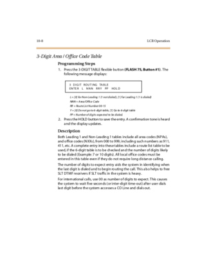 Page 29510-8 L CR O peratio n
3- Di git Area / O ff ice  Cod e Table
Pro g ram mi ng  S te ps
1. Press the 3-DIGIT TABLE  flexible bu tton ( FLASH 75, Butto n #1). The 
following message displays:
L  =  [ 0]  fo r  N o n- L e a d i ng  1 (1  n o t  d i a l e d ),  [1 ] f or  L e ad i n g  1  ( 1 i s d i a l e d)
NNN =  A rea/Of fice  Code
RR   =  Ro u t e  L i s t  N u mb e r  0 0- 15
Y = [0] Do not go to 6-digit table, [1] Go to 6-digit table
PP  =  Number of  digits  expe cted  to  be  dialed.
2. Press the...