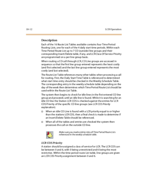Page 29910-1 2 L CR O peratio n
Des crip ti on
Each  of t he  1 6  Rou te  Li st  T abl es  ava il abl e  conta ins  four  T im e Pe ri od 
R o u ti ng  Lis ts , o ne  fo r  e ac h o f t he  4  dai ly  st ar t  ti me  pe ri o ds.  Wi thi n e ac h 
Ti me  Per iod  Route  Li st  up  t o 7  CO  (out si de ) l ine  gr oups  and  t hei r 
corresponding Insert/Delete table, if any, and LCR Class Of Service Priority 
ar e p rogr am med  on a  pe r l i ne  group  ba sis .
Whe n r outi ng  a C O ca ll  t hrou gh LC R, C...