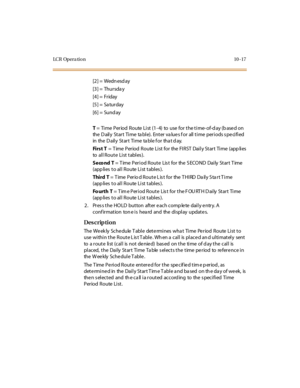 Page 304LC R Op e r a ti o n 10 - 17
[2] =  Wedn esd ay
[3] =  Thursda y
[4] =  Friday
[5] =  Sa turday
[6] =  Sund ay
T =  Ti me  Period  Route  Li st (1- 4)  to  use  for the ti me- of-d ay (b ase d on 
the  D ail y St ar t Ti me ta bl e). Ent er  va lu e s f o r all  t i me per i o ds s pe ci fi ed  
in the  D ail y St ar t Ti me ta bl e f o r tha t d ay.
Fi r s t  T =  T ime  Per iod  Route  Li st  for  the  FI RST  Dai l y St ar t  Ti me  (app li es  
to   al l R o u t e  Li st  t abl es ).
Seco nd T = Time...