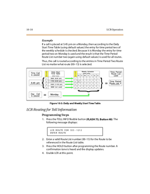 Page 30510-1 8 L CR O peratio n
Ex a m pl e
If  a  ca ll  i s p la ced  at  5: 45  p m on  a Monda y, t he n accor di ng t o t he  Dai ly  
St ar t Ti me Tab le  (us ing def aul t val ues ) t he ent ry  for  t ime  p er iod tw o of 
the weekly  schedule is checked. Because it  is Monday the  entry for time 
period two on  Monday  is used and the result is that the  Time  Period 
Route List num ber two (a gain us ing  def ault  values ) is us ed  for all  routes .
Thus , t he  c all  i s r out ed a c c ordi ng t...