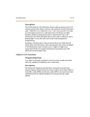 Page 306LC R Op e r a ti o n 10 - 19
Des crip ti on
The LCR Routing  for Toll Information  feature  adds provisions to the LCR 
c al l p roc e ssi ng whic h al lows  c ommon c all  r out ing for  al l tol l  in form ati on 
calls. 1-(XXX) 555-1212, (XXX) 555-1212,  1-555-1212, and 555-1212 calls 
ar e i nt er c ep te d a nd se nt  t o a  se le c te d r out e i n t he  R out e L ist  T abl e . 
Numbe r s di al ed  ar e  int eg rat e d an d i f i t  is  de te rm ine d t o be  a  t oll  
information call, either...