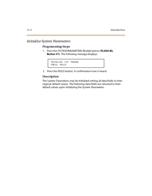 Page 31111-4 I ntro ductio n
In it i al iz e Sy st em  Pa ra m et er s
Pro g ram mi ng  S te ps
1. Press the SYSTEM  PARAMETERS  flexible button ( FLASH 80, 
Bu tton #1).  The  fo ll owing  mes sag e d is pla ys:
2. Press the HOLD  button. A confirmation tone is heard.
Des crip ti on
The System  Parameters  may  be initialized setting  all  data fields to their 
original, default values.  The following  data fields are returned to their 
default  values upon  initializing the System  Parameters.
INITIA LIZE   S...