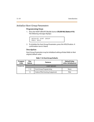 Page 32511- 1 8 I ntr o ducti o n
Initialize Hunt Group Parameters
Pro g ram mi ng  S te ps
1. Press the HUNT GROUPS  flexible button ( FLASH 80, Butto n #10 ). 
The following  message displays:
2 . To  ini t ia li ze  t he  Hunt  Gr oup P ar ame te rs,  pr es s t he  HO LD b utt on.  A 
conf irmation  ton e is  hea rd.
Des crip ti on
Hunt Group Parameters may be  initialized setting all data fields  to  their 
original, default value
INITIA LIZE   HUNT   GROUP
P RE SS   HO LD
Ta ble  11-8: Hunt Group De faults...