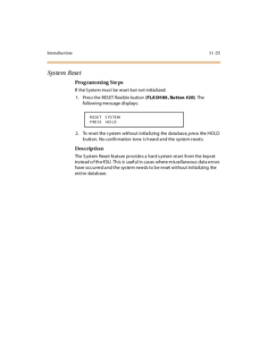 Page 330Introduction 11-23
Sys te m Rese t
Pro g ram mi ng  S te ps
If the System must  be  reset  but not initialized:
1 . Pr es s t he  R ES ET  fl exi bl e  butt on ( FLA SH 80 , Bu tton #20). The 
following message displays:
2 . To  re se t the  s yst em wit ho u t  i nit ia li z ing the  da ta bas e, p re ss the  HO LD 
button.  No confirmation  tone is heard and the system resets.
Des crip ti on
The  S yst em  Rese t  fe at ure  pr ovi de s a  har d s yst em  re se t  fr om t he  keys et  
ins te ad o f th...