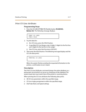 Page 338Da ta b a se  P r i n t i n g 1 2- 7
Print CO Line Attributes
Pro g ram mi ng  S te ps
1 . Pr es s t he  CO  LI NE  ATT R IBU TES  fl ex ibl e  but ton (F L ASH 8 5,  
Bu tton #2).  Th e f oll owing  me ssa ge  dis pla ys:
2. To  print data for:
†AL L CO  Li ne s, p re ss  the  HO LD  button.
†A  specified CO Line Range, enter 6  digits  (3  digits for the first  line 
and  3  digits for  the last line in the range)
†One  CO  Li ne,  en te r  tha t l i ne  twi c e:  [0 01 0 01 ]
3 . The n pr ess  the  HO...