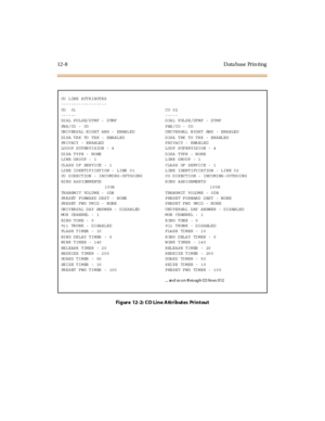 Page 33912-8 Data base Prin ting
Figure  12-2: CO Line Attributes Printout
CO LINE ATTRIBUTES
------------------
CO  01 CO 02
------ -----
DIAL PULSE/DTMF - DTMF DIAL PULSE/DTMF - DTMF
PBX/CO - CO PBX/CO - CO
UNIVERSAL NIGHT ANS - ENABLED UNIVERSAL NIGHT ANS - ENABLED
DISA TRK TO TRK - ENABLED DISA TRK TO TRK - ENABLED
PRIVACY - ENABLED PRIVACY - ENABLED
LOOOP SUPERVISION - 4 LOOP SUPERVISION - 4
DISA TYPE - NONE DISA TYPE - NONE
LINE GROUP - 1 LINE GROUP - 1
CLASS OF SERVICE - 1 CLASS OF SERVICE - 1
LINE...