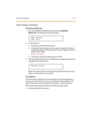 Page 340Da ta b a se  P r i n t i n g 1 2- 9
Print Station Attributes
Pro g ram mi ng  S te ps
1 . Pr es s t h e  STATI ON  AT TR I B U TE S f le x ib le  bu t to n  (FLASH 85, 
Bu tton #3).  Th e f oll owing  me ssa ge  dis pla ys:
2. To  print data for:
†Al l  st at ions , p re ss  the  HO LD  but ton.
†A  specified Station Range,  enter six  digits to specify  the Station 
ra nge  (thr ee  di gi ts  for  t he  fir st  st at i on and  th re e d igi ts  for  t he  la st 
st at ion in the  r ange ):
[100-131] =...