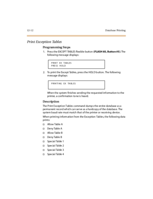 Page 34312- 1 2 D ata base Pr i n ti ng
Pr in t Exc eptio n  Tabl es
Pro g ram mi ng  S te ps
1 . Pr es s t he  EXC EP T  TA BLES  fl exi bl e  butt on ( FLASH 85, Butto n #5 ). The 
following message displays:
2 . To  pr int  t he  Exce pt  Ta bl es,  pr es s t he  HOL D b utt on.  The  fol lowi ng 
m ess age  di spl ays :
When the  system finishes sending the requested  information to the 
printer,  a conf irmation  to ne is  hea rd.
Des crip ti on
The  Pr int  E xcept i on T abl es  command  dump s t he  en...