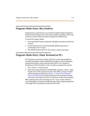 Page 36Program  Mode Ent ry ( Key S tat ion) 1 -19
Program Mode Entry (Ke y Statio n)
P rogr amm ing  is  pe rf orme d a t  any 2 4 -but t on Di gi ta l  Dis pl ay T el e phone.  
Programming  is  always done at  this type of station regardless of the class 
of s ervice or wh ich s ta tion ha s b ee n as signed  the  Attenda nt(s ).
To enter the Program Mode:
1 . Pr es s t he O N/ OF F but ton  ( opt iona l). L ED l igh ts  a nd in te rc om di al  tone  
is  he ard.
2. On  the dial pad, press  [
6][6][3][2][2]...