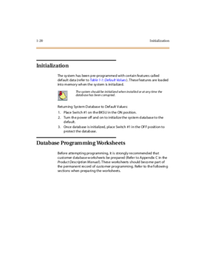 Page 371-20 I nitial izatio n
Initialization
The system  has  been pre-programmed with certain features  called 
def aul t  dat a (r e fer  t o Table 1-1: Default Values) . T hes e f eat ur es  ar e  loa ded 
int o m emor y wh en t he  sy st em  is  ini t ia li ze d.
Returning System Database to Default Values:
1 . Place  Swi t ch #1  on  th e BKS U i n t he  ON  pos it ion.
2. Turn  the power off  and  on to initialize the system database to the 
default.
3. Once database is initialized, place Switch  #1 in...