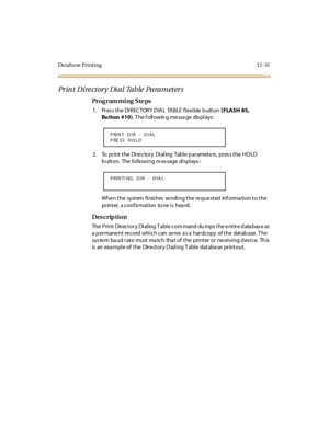 Page 362Da taba se Print ing 12 -31
Pr in t  D ire ct or y  Di a l Ta b le  Pa ra m et er s
Pro g ram mi ng  S te ps
1 . Pr es s t he  DI R EC TOR Y  D IA L  TA BLE  fl exi ble  b utt on ( FLASH 85, 
Bu tton #10). T he f oll owin g me ssa ge  dis pl ays:
2. To  print the Directory Dialing  Table parameters, press the  HOLD 
button.  The following message displays:
When the  system finishes sending the requested  information to the 
printer,  a conf irmation  to ne is  hea rd.
Des crip ti on
The Print Directory...