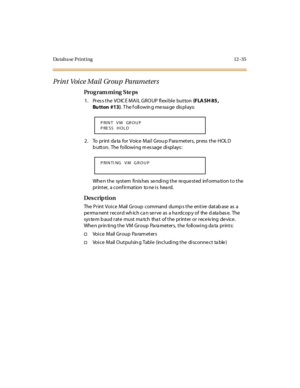 Page 366Da taba se Print ing 12 -35
Pr in t Voi ce Mail  Gr ou p  Parameter s
Pro g ram mi ng  S te ps
1 . Pr es s t he  VO IC E M A I L GR O UP  fl exi bl e  but ton (F LA SH 85 , 
Bu tton #13). T he f oll owin g me ssa ge  dis pl ays:
2 . To  pr int  da ta  for  Voice  Mai l  Grou p Para met er s,  pr ess  t he  HOL D 
button.  The following message displays:
When the  system finishes sending the requested  information to the 
printer,  a conf irmation  to ne is  hea rd.
Des crip ti on
The Print Voice  Mail...