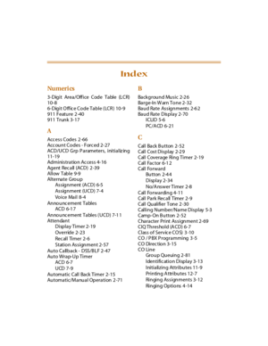 Page 370Nu meri cs
3-Digit Area/Office Code Table (LCR)
10-8
6-Digit O ff ic e Code Table ( LCR )  10-9
911 Feature 2 -40
911 Trunk 3-17
A
Access Codes 2 -66
Acc ount Codes - Forc ed 2-27
ACD/UCD Grp Parameters,  initializ ing
11-19
Administration Access 4-16
Ag ent Rec all (ACD)  2 -39
Allow Table 9-9
Alternate Gro u p
As s ig n ment (A CD) 6-5
As s ig n ment (U CD) 7- 4
Voice Mail 8-4
An no u nc e m e nt  T a bl e s
ACD 6-1 7
An no u nc e m e nt  T a bl e s  ( U C D ) 7-1 1
Attendant
Display Timer 2-19...