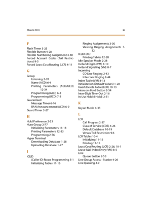 Page 372March 20 01ii i
F
Flash Timer  3 -25
Flexible Button 4-28
Flexible Numbering Assignment 4-40
Forced Account Codes (Toll Restric-
tions) 9 -5
Forced  Least Cost Routing  (LCR) 4-11
G
Gr o u p
Listening 2-28
Name (A CD) 6-4
Prin tin g  Pa ra meters  (A CD/UCD)
12-34
Programming (A CD) 6 -3
Pro gra mmin g (U CD) 7- 3
Guaranteed
Message Timer 6-16
RAN Announcement (ACD) 6-9
Gu a r d  T i m e r   3 -27
H
Hold P reference  2-2 3
Hunt Group  2-7 7
Initializing Parameters 11-18
Printing Parameters  12 -33...