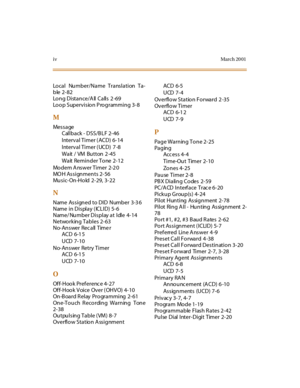 Page 373ivMarch 20 01
Local  Number/Name Translation Ta-
ble 2-82
Lo n g D i st a n ce / A ll  C a ll s  2 -6 9
Loop  Supervision Programming 3-8
M
Message
Callback - DSS/B LF  2-46
Interval Timer (ACD)  6-14
Interval Timer (UCD)  7 -8
Wait / VM Button 2 -45
Wait Reminder Tone 2-12
Modem A nswer Timer  2-2 0
MO H Assignments 2-56
Music-On-Hold 2-29, 3-22
N
Name Assigned to DID Number 3-3 6
Name in Display (ICLID) 5-6
Name/ Number Display at  Idle  4-14
Networking Tables  2-63
No-Answer Recall Time r
ACD 6-1 5...