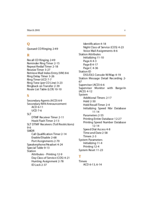 Page 374March 20 01v
Q
Queued CO Ringing 2-4 9
R
Recall CO Ringing 2-4 9
Remi n der Ri n g  Ti mer 2- 15
Repeat Redial Timer  2-18
Reseize Timer  3-27
Retrieve Mail Index Entry (VM) 8-6
Ring Delay Timer 3-26
Ri n g Ti mer U CD 7 -7
Ring  Tone  (per CO Line) 3-23
Ringback on Transf er 2-39
Route List Table (LCR) 10-10
S
Seco nd a ry Ag en ts (A CD) 6-9
Seco nd ary RA N A nn ou n cemen t
ACD 6-1 1
UCD 7-6
SLT
DTMF Rec eiver Timer 2-11
Hook Flash Timer 2-1 3
S LT  D T M F  Re c e iv e r s  (T o l l R e s tr i c t...