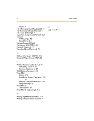 Page 375viMarch 20 01
UCD 7-7
Toll Information (LCR Routing) 10-18
Toll Restric tion (Related  Items)  9-5
Toll Table -  Entering  9-7
Trac e P ort Assignment (P C/ACD) 6-21
Transfer
CO Ringing 2-48
Recall Timer 2-6
Transfer/Forward (VM)  8-11
Transferred RAN (ACD) 6 -11
Transmit Volume  3 -19
Traveling Class of Servic e 2-79
U
UCD Avail/ Unavail - DSS/BLF 2-47
Universal  Night Answer (UNA)  3-5
V
Verif ied Ac count Codes 2-34, 2-79
Initializing Table  11-22
Printing Database  12-37
VMID Station Numbers 2-41...