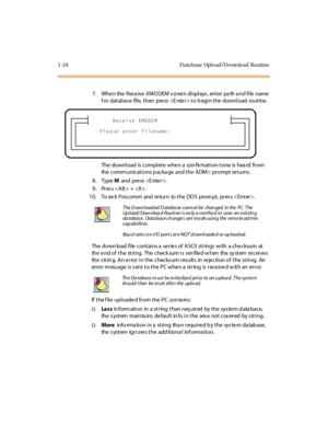 Page 411-24 D ata base Upl o ad/D o wn lo ad Ro utine
7. When the Receive XMODEM screen displays, enter path and file name 
for  database  file, then  press  to begin the  download  routine.
The download  is complete when a  confirmation tone  is heard  from 
the comm unications p acka ge  and the ADM>  prompt returns .
8. Type M and press .
9 . Pr es s < A lt > +  .
10. To ex it Procomm  and  return  to the DOS  prom pt,  pres s .
The  down load  fi le  cont ai ns a  se r ie s of  A SCI I  st r ings  wi th  a...