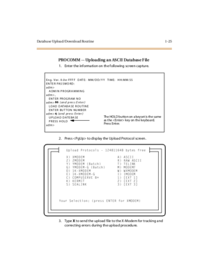 Page 42Da taba se Uploa d/Download Rout ine 1 -25
PROCOMM -- Uploading an ASCII Database File
1 . Ent er  t he  inf orma ti on on  th e f oll owing  sc r ee n c ap tur e.
2. Pres s  to disp lay  the Up loa d Protocol  screen .
3. Type X to send the upload  file to the X-Modem for tracking and 
c or re c t ing er ror s dur ing th e up loa d pr oc edu re.
Eng. Ver. 0 .0 e- FFF F  DAT E:  MM/DD/YY  TIME:  HH:MM:SS
EN TE R PAS SWO RD :  
adm>
   A DM IN PROGRA MMING
adm> ,
   ENTER PROGRAM NO
adm>86
 (and press...