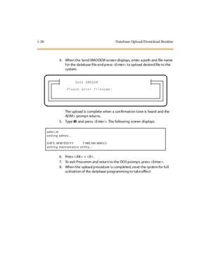 Page 431-26 D ata base Upl o ad/D o wn lo ad Ro utine
4. When the  Send XMODEM  screen displays, enter  a path  and  file name 
f or  the  da tab ase  fi l e a nd p re ss    t o upl oad  de sir e d fi le  t o t he 
system.
The upload is complete when a confirmation tone is heard and the 
AD M > pro m p t re tu r n s.
5. Type M and press . The following screen displays:
6 . Pr es s < A lt > +  .
7 . To  exi t  P roc omm  and  re tur n t o t he  DO S p romp t,  pr es s < Ent er >.
8. When the  upload procedure is...