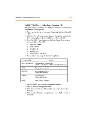 Page 44Da taba se Uploa d/Download Rout ine 1 -27
HY PE R T ERMI NAL -- U ploading  a D at abase  File
Af te r o pe ning Hype r Te rm inal , and the  Ne w C o nnec t i o n sc r ee n di sp lay s, 
complete  the following steps:
1. Type  a  co nnectio n nam e a nd s elect the  app ropriate  icon, the n click 
.
2 . Whe n t he Pho ne N umbe r sc re en di spl ays, c hange  t he se tt in g i n t he 
C onnect Us ing  box to:  Direct  to  COM1, a nd then  click .
3. Once the  COM1 Properties screen  displays,  change...