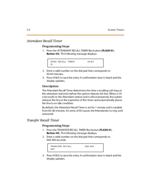 Page 532-6 Sy stem  Timers
Attendant Recall Timer
Pro g ram mi ng  S te ps
1 . Pr es s t he  AT TE NDA NT  R EC AL L TI M ER   fle x b utt on ( FLASH 01, 
Bu tton #3).  Th e f oll owing  me ssa ge  dis pla ys:
2. Enter a valid number on the dial pad that corresponds to 
00-60 minu tes.
3. Press HOLD to save the entry. A confirmation  tone is  heard  and the 
display updates.
Des crip ti on
The Attendant Recall Timer determines the time a recalling call rings at 
the  a tt end ant  st at i on(s)  bef ore  t he...