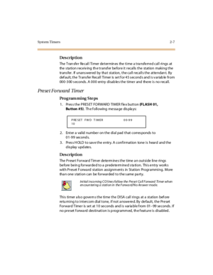 Page 54Syst em Timers 2-7
Des crip ti on
The Transfer Recall Timer determines the time a transferred call rings at 
the station receiving  the transfer before it recalls the  station  making the 
tr ans fer . If unans wer ed  by tha t st at ion,  t he c a ll  r ec al l s t he at te ndan t. By 
def aul t, t he  Tr ans fer  Recal l  Ti mer  is  se t f or 4 5 s econd s and i s v ar iab le  fr om 
000-300 seconds. A 000  entry disables the timer  and  there is  no recall.
Preset Forward  Timer
Pro g ram mi ng  S te...