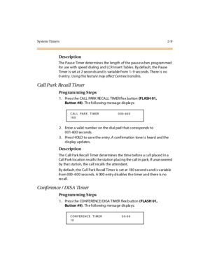 Page 56Syst em Timers 2-9
Des crip ti on
The  P aus e  Ti mer  de te r mine s  the  l engt h  of t he  paus e w hen  prog ram med 
for use with speed dialing  and  LCR Insert  Tables.  By default, the  Pause 
Ti mer  i s  set  a t  2  se con ds a nd i s  var ia ble  f rom  1–9 se conds. The re  i s no 
0entry. Usi ng t his feat ur e may affect Cent rex tr ansfers.
Call Park  Re call Ti mer
Pro g ram mi ng  S te ps
1 . Pr es s t he  CALL  PARK  RE CALL  TI MER fl e x but ton  (FLASH 01, 
Bu tton #8).  Th e f oll...