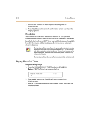 Page 572-10 Sy stem  Timers
2. Enter a valid number on the dial pad that corresponds to 
01-99 minu tes.
3. Press HOLD to save the entry. A confirmation  tone is  heard  and the 
display updates.
Des crip ti on
The  C onfer en ce / DI SA  T ime r  det e rmi ne s t he  ti me  an  unsup er vis ed  
conference ca n continu e a fter the initiator  of the conference  has  exited.
By de faul t , t he C onfe re nce/ DI SA  T ime r  is  se t a t 1 0  mi nute s a nd i s v ari ab le  
fr om 0 1–99 minutes. A 00 entry...