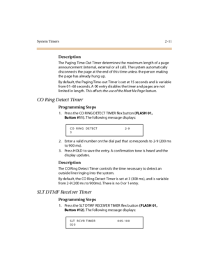 Page 58Syst em Timers 2 -11
Des crip ti on
The  Pagi ng  Ti me- Out T ime r  de te rmi ne s the  maxi mum  le ngth of  a pa ge 
announce me nt  (inte rnal,  external or a ll call).  T he s ystem  automatically 
di sconne ct s  the  p age  at  t he  end  of t hi s t i me  unle ss  th e p er son  maki ng 
the  p age  has  alre ady  hung  up.
By de faul t , t he  Pagi ng T ime -out  T im er  i s s et  at  1 5  se conds  and  is  var i abl e 
fr om 0 1–60 seconds. A  00 entry disables the timer and pages are  not...