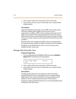 Page 592-12 Sy stem  Timers
2. Enter a valid number that corresponds to 005-100 seconds.
3. Press HOLD to save the entry. A confirmation  tone is  heard  and the 
display updates.
Des crip ti on
Single line telephones require  the use of a  DTMF receiver  when going 
off- hook a nd di al ing . Wh en S MDR or  t oll  r es tr i cti on (v ia  CO S 
ass ign ment s)  is  e nabl ed,  a  DTMF  r ecei ve r  moni tor s  and s cre ens  t he  SLT  
digits for the du ration of this timer. By adjusting this timer, the...