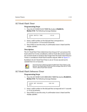 Page 60Syst em Timers 2 -13
SLT Ho ok  Flash  Tim er
Pro g ram mi ng  S te ps
1. Press the SLT HOOK FLASH TIMER  flex button ( FLASH 01, 
Bu tton #14). T he f oll owin g me ssa ge  dis pl ays:
2. Enter a valid number on the dial pad that corresponds to 
0.5-2.0 seconds in 1/10 second increments.
3. Press HOLD to save the entry. A confirmation  tone is  heard  and the 
display updates.
Des crip ti on
The  S LT  Hook F las h T ime r  de te rmi ne s how  lon g an  SLT  us er  pr es se s t he 
hook s wit c h f or...