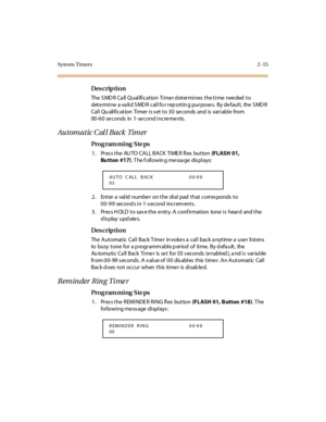 Page 62Syst em Timers 2 -15
Des crip ti on
The SMDR Call Qualification  Timer determines the time  needed to 
det e rmi ne  a va li d S MD R  c al l fo r r ep o rt in g pur po se s.  B y de faul t,  the  S MD R  
Call Qualification  Timer is set to 30 seconds  and  is variable  from 
00-60 seconds in 1-second increments.
Automatic Call Back Timer
Pro g ram mi ng  S te ps
1 . Pr es s t he  AU TO  CA LL BA CK  TI ME R fl ex  but ton (FLASH 01, 
Bu tton #17). T he f oll owin g me ssa ge  dis pl ays:
2. Enter a...