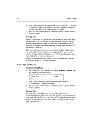 Page 632-16 Sy stem  Timers
2. Enter a valid number that corresponds to 00-99 seconds in 1 second 
increments. A value of  00 disables  the timer,  therefore  the user only 
r ec e iv es  one  ri ng b urs t  at  th e b egi nni ng of  th e c a ll .
3. Press HOLD to save the entry. A confirmation  tone is  heard  and the 
display updates.
Des crip ti on
Whe n a  CO  l ine  r ings  at  a  bus y s tat i on, t he  cal l  ri ngs  at  t he  st ati on  usin g 
muted  ringing. The CO Line  Ringing  Option feature...