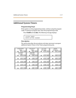 Page 64Additional Sy stem  Timers 2 -17
Additional System Timers
Pro g ram mi ng  S te ps
If the system is in the  programming mode,  continue using the program 
codes. If  starting to program  here, enter  the programming mode.
Pr es s FLASH and  di al  [02 ].  The following message displays:
Des crip ti on
Thi s  sect i on de scr ibe s  the  pr oced ure s a nd s te ps  nece ss ary  t o pr ogr am 
addi tiona l  Syste m T ime rs  i n the  Ti mer s  prog ra mmin g ar ea .
SY ST EM  TIMER S
EN TE R  B U TTON   N...