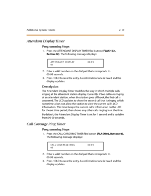 Page 66Additional Sy stem  Timers 2 -19
Attendant Display Timer
Pro g ram mi ng  S te ps
1. Press the ATTENDANT DISPLAY TIMER  flex button (FLASH 02, 
Bu tton #2).  The  fo ll owing  mes sag e d is pla ys:
2. Enter a valid number on the dial pad that corresponds to 
00-99 seconds.
3. Press HOLD to save the entry. A confirmation  tone is  heard  and the 
display updates.
Des crip ti on
The Attendant Display Timer  modifies  the way in which multiple calls 
ringing at  the attendant station  display.  Currently,...