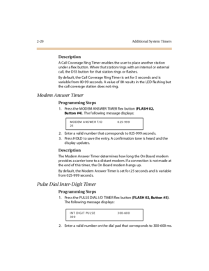 Page 672-20 Additio nal  Sy stem  Timers
Des crip ti on
A  Call Coverage Ring Timer  enables  the user to place another station 
under  a flex button. When that station rings  with an internal  or  external 
cal l,  the  D SS  but ton  for  t hat  st at ion  ri ngs  or  fl ashe s.
By de faul t , t he  Ca ll  Cov er age  Ri ng T ime r  is  se t  for  5  se conds  and  is  
var ia bl e f rom  00 -9 9  se conds.  A  va lue  of  00  r es ult s  in  the  LE D  fla shi ng but  
the  ca ll cove ra ge  station  does...