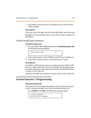 Page 68Syst em Feat ures  1  Programm ing 2 -21
3. Press HOLD to save the entry. A confirmation  tone is  heard  and the 
display updates.
Des crip ti on
This governs  the inter-digit time o f the Pulse Dial Digits, rotary  dial  mode.
By de faul t , t he  Pulse  D ial  Ri ng T ime r  is  se t  for  30 0  ms  and  is  var i abl e f rom 
300-600 ms.
DT MF On / Of f Ti me  Op erat io n
Pro g ram mi ng  S te ps
1. Press the DTMF TIME OPERATION  flex b utton ( FLASH 02, Bu tton  #6). 
The following  message...