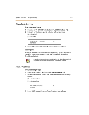 Page 70Syst em Feat ures  1  Programm ing 2 -23
Attendant Override
Pro g ram mi ng  S te ps
1. Press the ATTN  OVERRIDE flex button (FLASH 05, Button  #1).
2. Enter a 0  or  1that corresponds  with the  following entries:
[0] =  Disab le d
[1] =  Ena ble d
3. Press HOLD to save the entry. A confirmation  tone is  heard.
Des crip ti on
When the  Attendant  Override feature is enabled, it lets the  attendant 
ove rr id e a  bus y st at i on or  a  st at ion  in  DND.  By  defa ult ,  At t enda nt 
Ov er ri de  is...