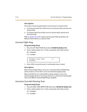 Page 712-24 Sys tem  Feat ures 1  Prog ra mming
Des crip ti on
The  sy st em  may  be  pr ogra mmed  t o hav e E xclu siv e  or S yst e m Hol d.
†For  Exclu siv e H old:  Press  HOL D once for Exclus ive Hold,  and  twice  for 
Sys te m Ho ld.
†For  System Hold:  Press HOLD once  for System Hold,  and twice for 
Excl usi ve Hold.
Refer to System Ti mers for System and  Exclusive  Hold recall times.  By 
default, Hold Preference is System Hold.
External Night Ring
Pro g ram mi ng  S te ps
1 . Pr es s t he  EX T...