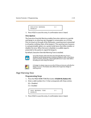 Page 72Syst em Feat ures  1  Programm ing 2 -25
3. Press HOLD to save the entry. A confirmation  tone is  heard.
Des crip ti on
The Executive Override  Warning enables Executive stations to override 
and  barge- in  on other k ey  sets  eng aged  in convers ation  on a  CO line. 
Prior  to actual cut through of  the third party, a warning tone is presented 
to  al l  par ti es  not if ying  t hem  of t he  bar ge -in . T his  war ni ng t one,  howe ve r, 
is a  programmable  option  on a system-wide basis, that...