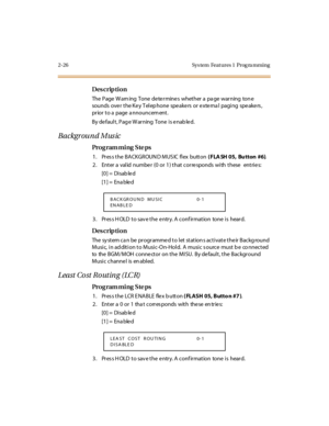 Page 732-26 Sys tem  Feat ures 1  Prog ra mming
Des crip ti on
The  Page  W arn ing  Tone  de te rmine s  whether a  pa ge  warning  ton e 
sounds over the Key Telephone  speakers or external  paging  speakers, 
prior to a  page  a nnouncem ent.
By de faul t , Pag e W ar ning  Tone  i s e nab le d.
Background Music
Pro g ram mi ng  S te ps
1 . Pr es s t he  BA CKGR OUN D M US IC  fl ex  butt on ( FLA SH 05, Bu tton #6).
2. Enter a valid number (0 or 1) that corresponds with these   entries:
[0] =  Disab le d...
