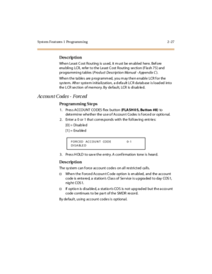 Page 74Syst em Feat ures  1  Programm ing 2 -27
Des crip ti on
Whe n Le ast  C ost  R out ing  is  us ed,  it  m ust  be  en abl ed  her e.  B ef ore  
enabling  LCR,  refer to the Least Cost Routing  section (Flash 75) and 
pr ogra mmi ng t abl es  (Product Description Manual - A ppendix C).
When the  tables  are programmed, you may then enable  LCR for  the 
sys te m.  Aft e r  syst e m i nit ia li z at ion,  a d efa ult  LC R da tab ase  i s l oad ed  int o 
the  L CR se ct ion  of me mor y. By  de faul t,...